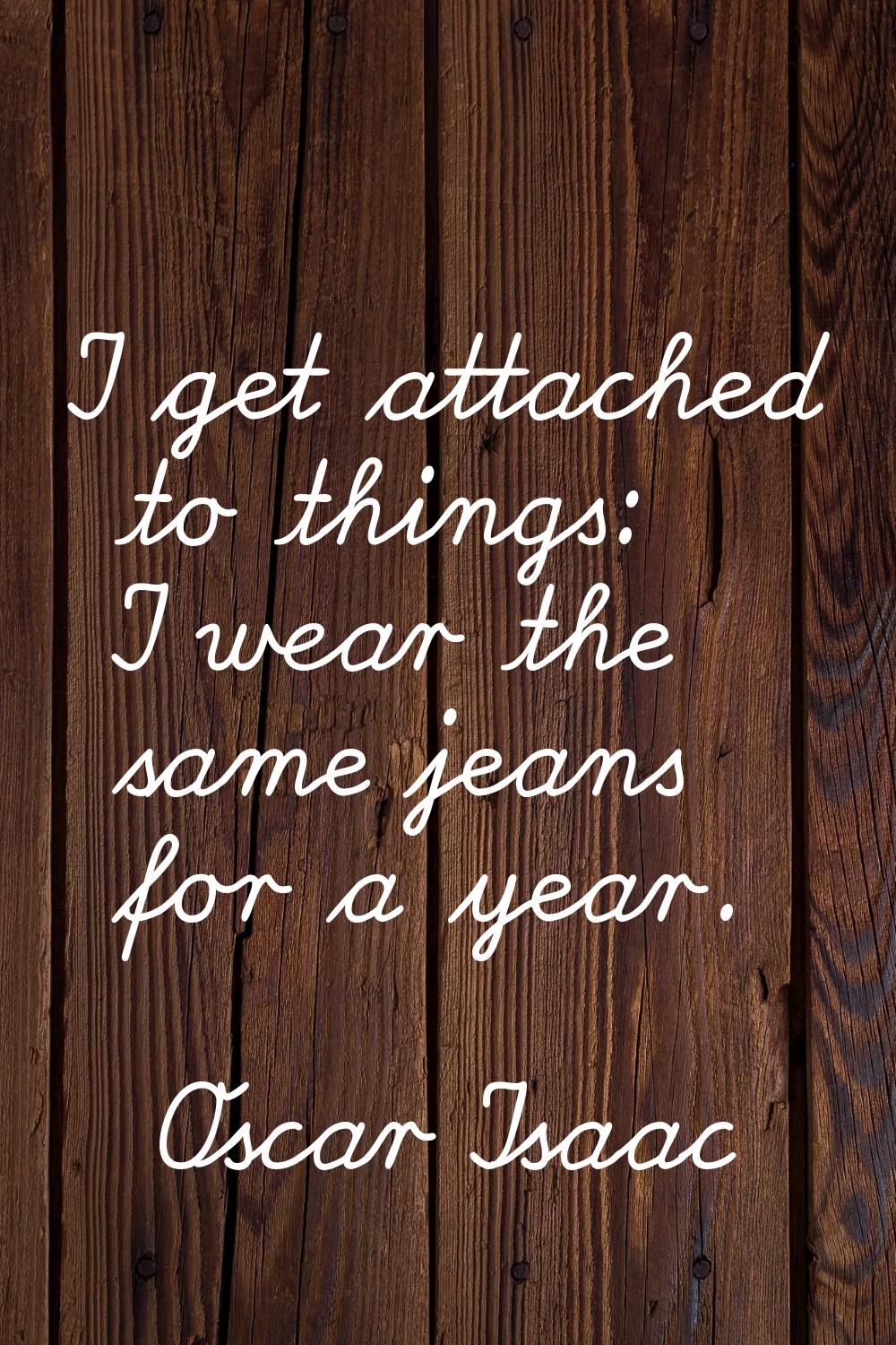 I get attached to things: I wear the same jeans for a year.