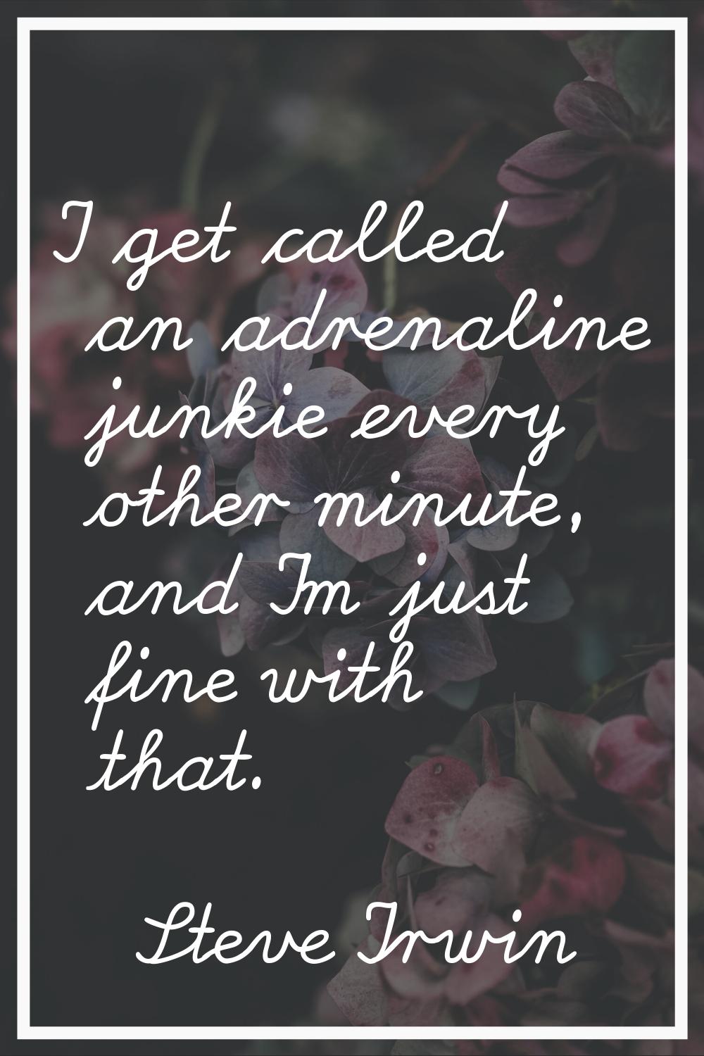 I get called an adrenaline junkie every other minute, and I'm just fine with that.