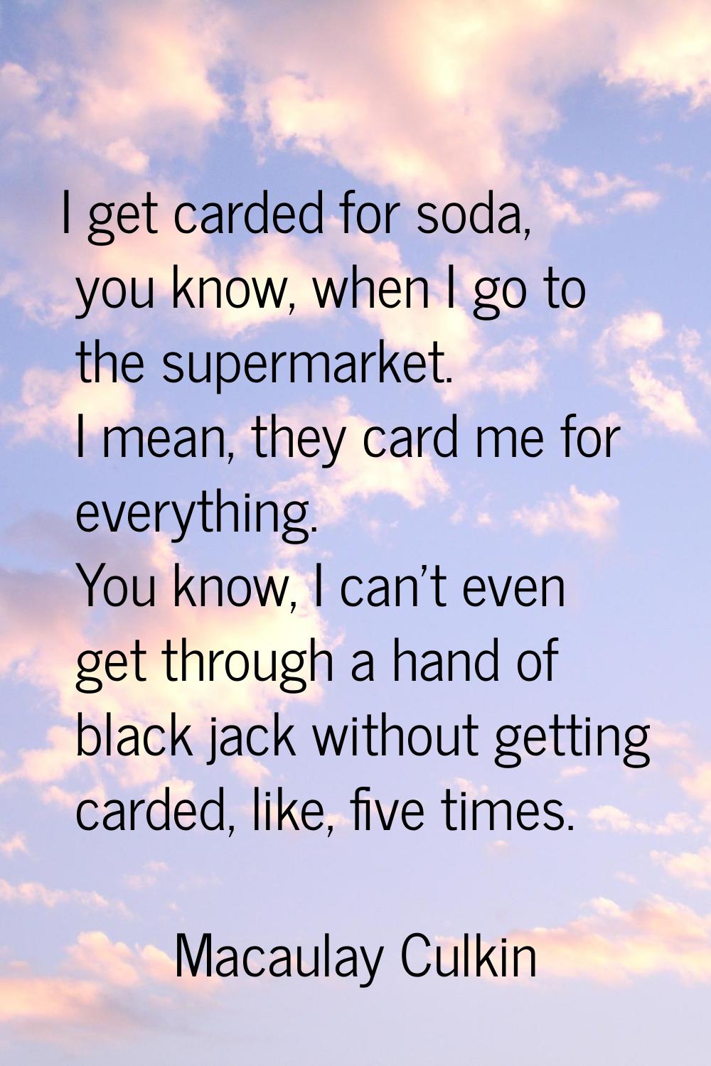 I get carded for soda, you know, when I go to the supermarket. I mean, they card me for everything.