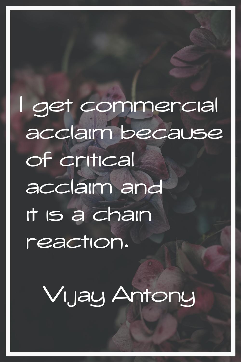 I get commercial acclaim because of critical acclaim and it is a chain reaction.