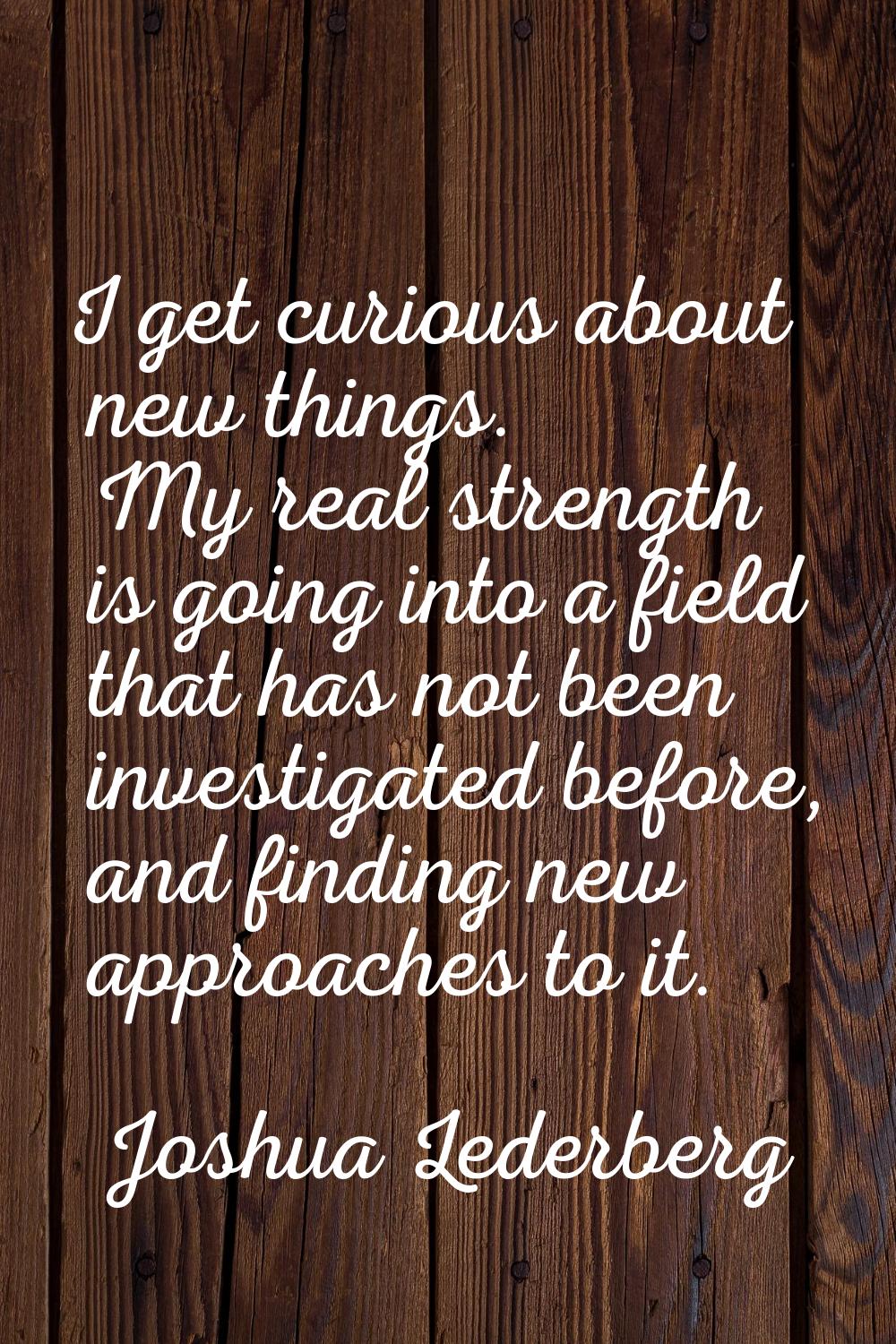 I get curious about new things. My real strength is going into a field that has not been investigat