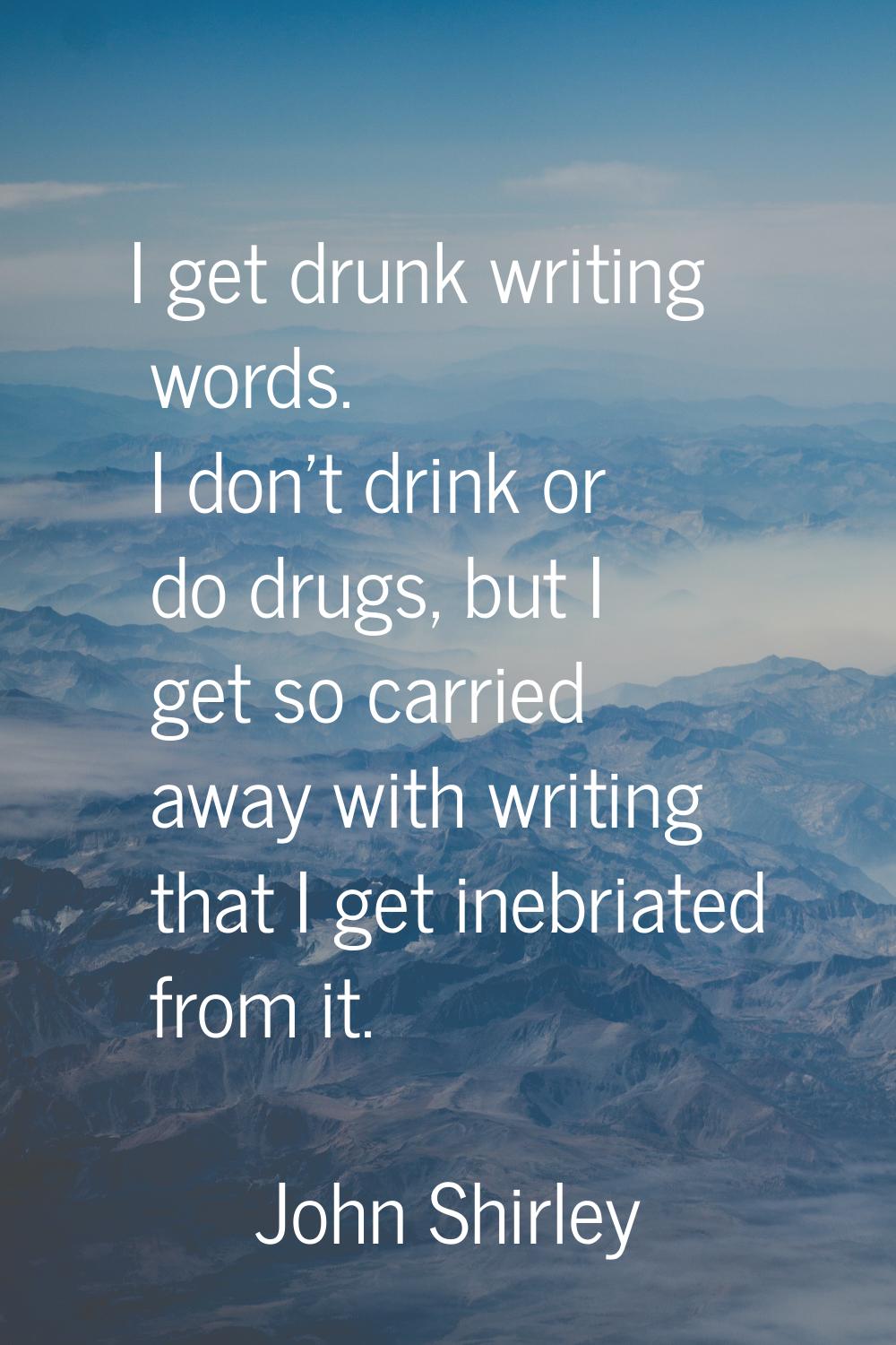 I get drunk writing words. I don't drink or do drugs, but I get so carried away with writing that I