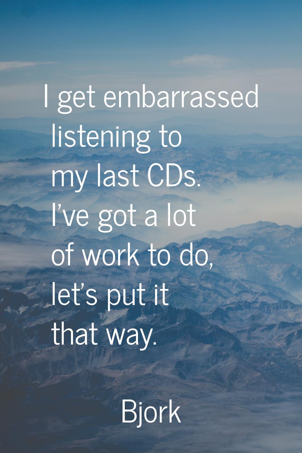 I get embarrassed listening to my last CDs. I've got a lot of work to do, let's put it that way.