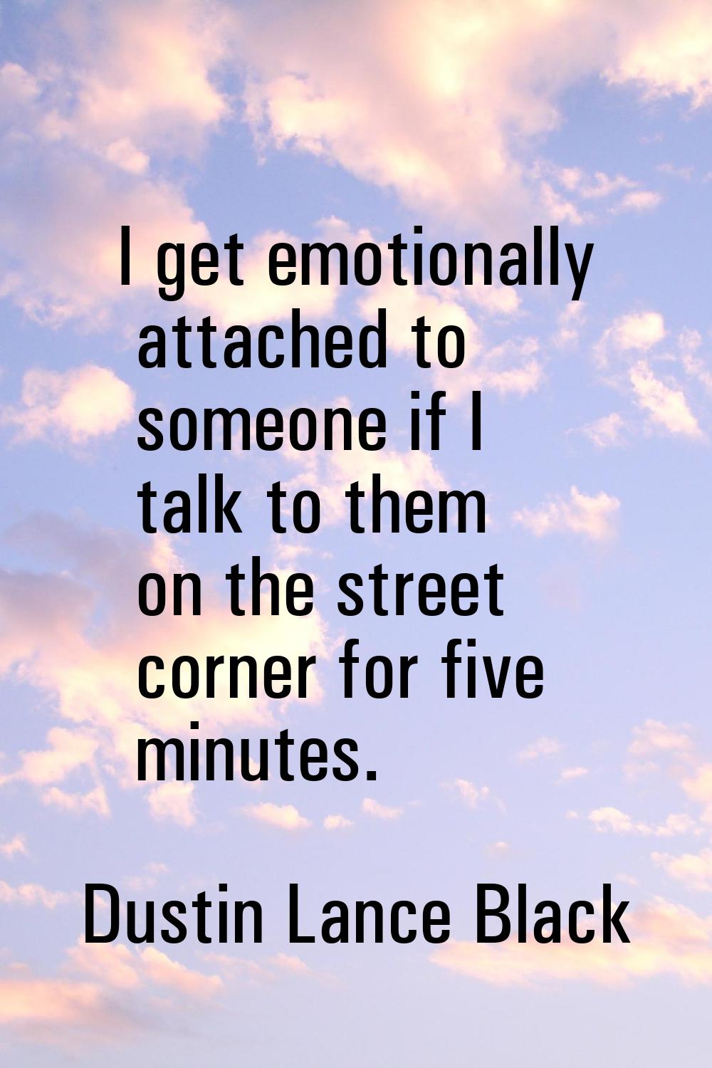 I get emotionally attached to someone if I talk to them on the street corner for five minutes.