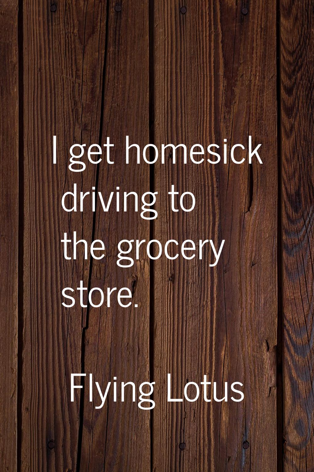 I get homesick driving to the grocery store.
