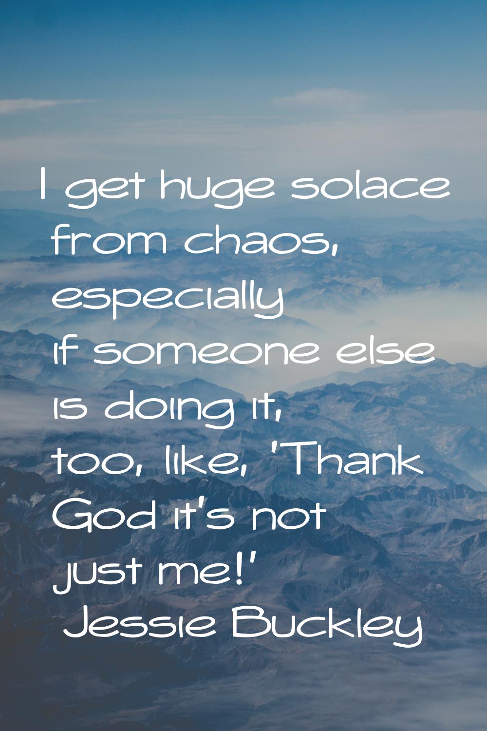 I get huge solace from chaos, especially if someone else is doing it, too, like, 'Thank God it's no