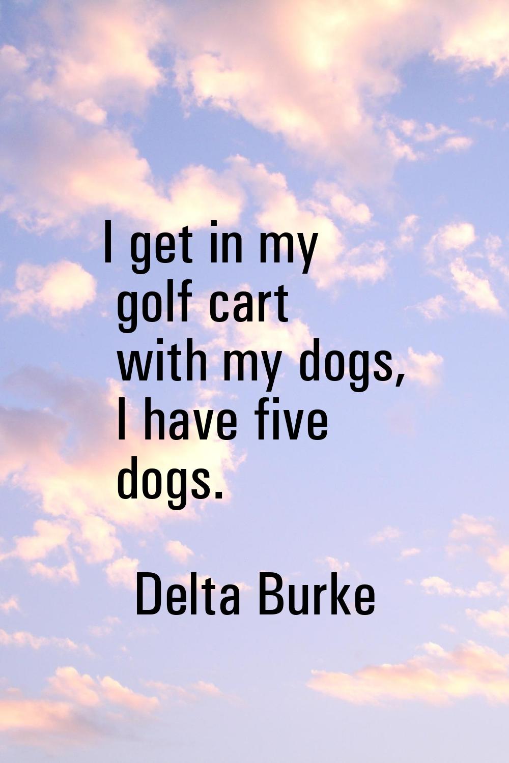 I get in my golf cart with my dogs, I have five dogs.