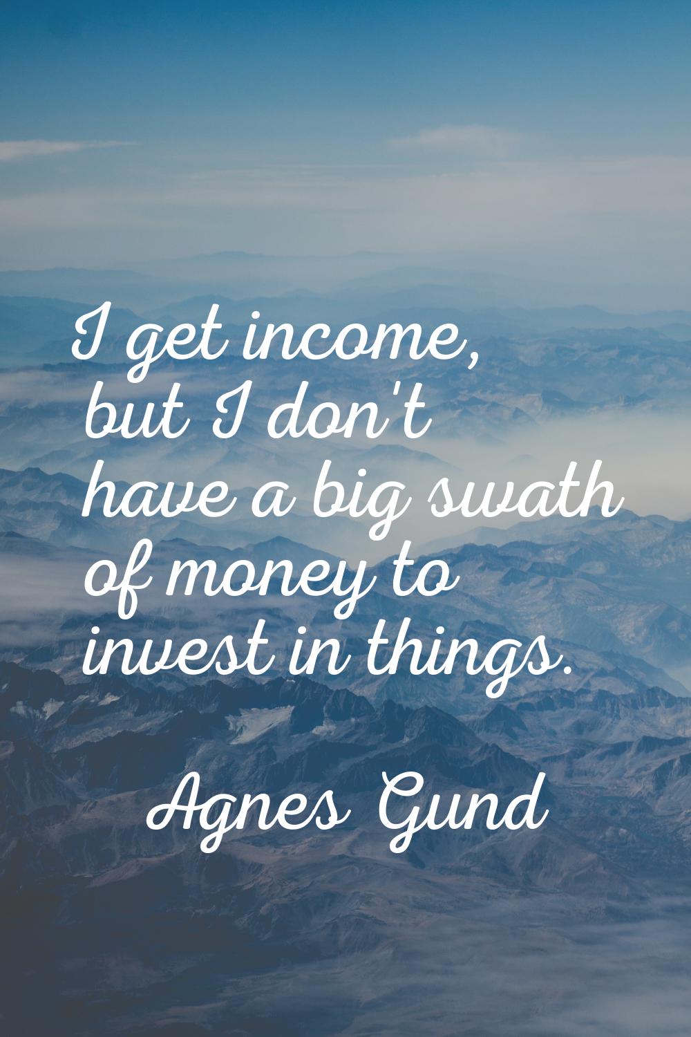 I get income, but I don't have a big swath of money to invest in things.