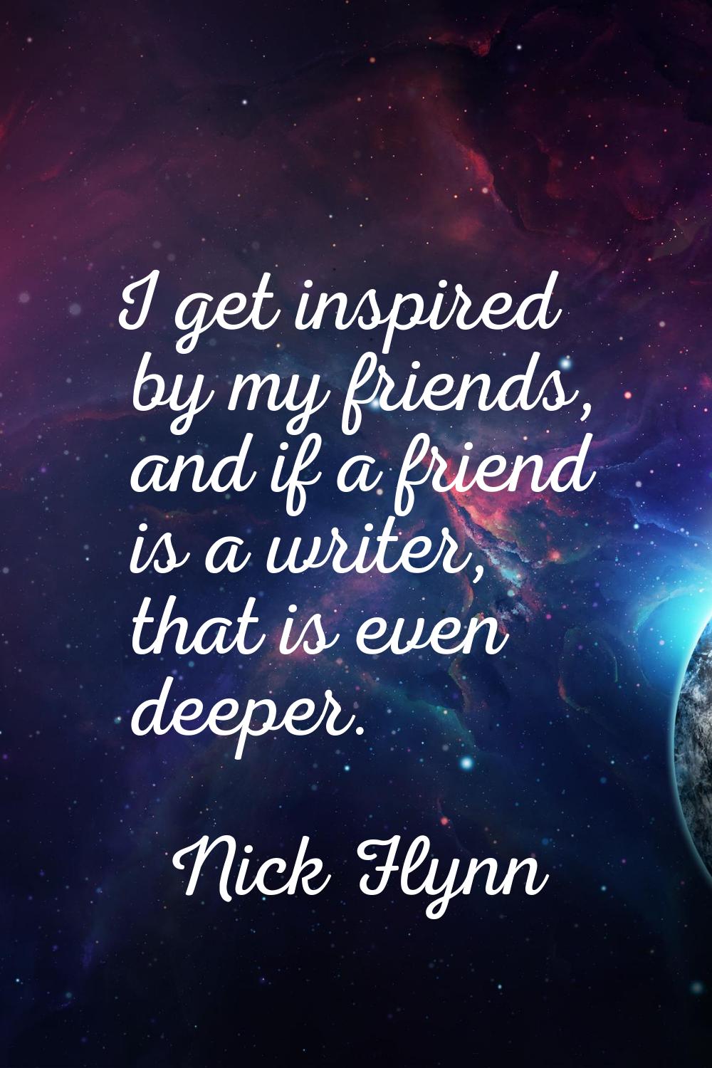 I get inspired by my friends, and if a friend is a writer, that is even deeper.
