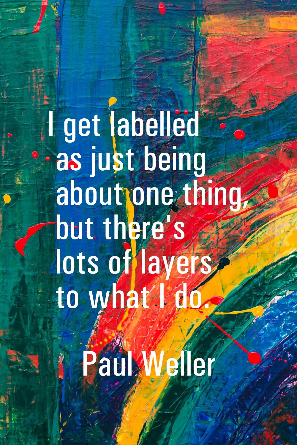 I get labelled as just being about one thing, but there's lots of layers to what I do.
