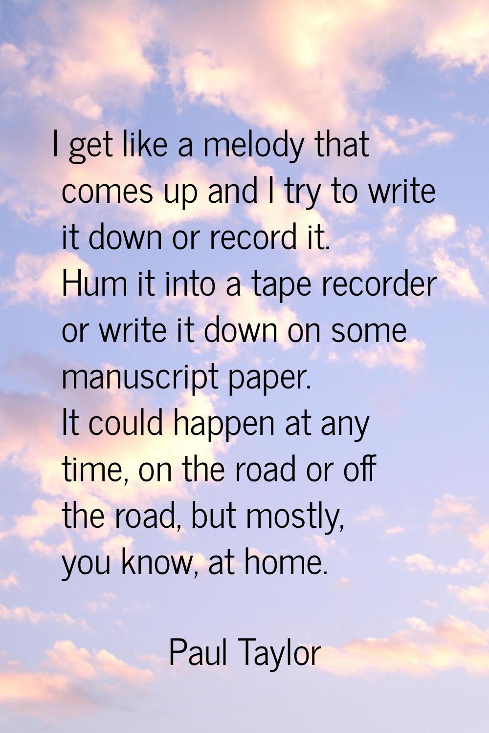 I get like a melody that comes up and I try to write it down or record it. Hum it into a tape recor