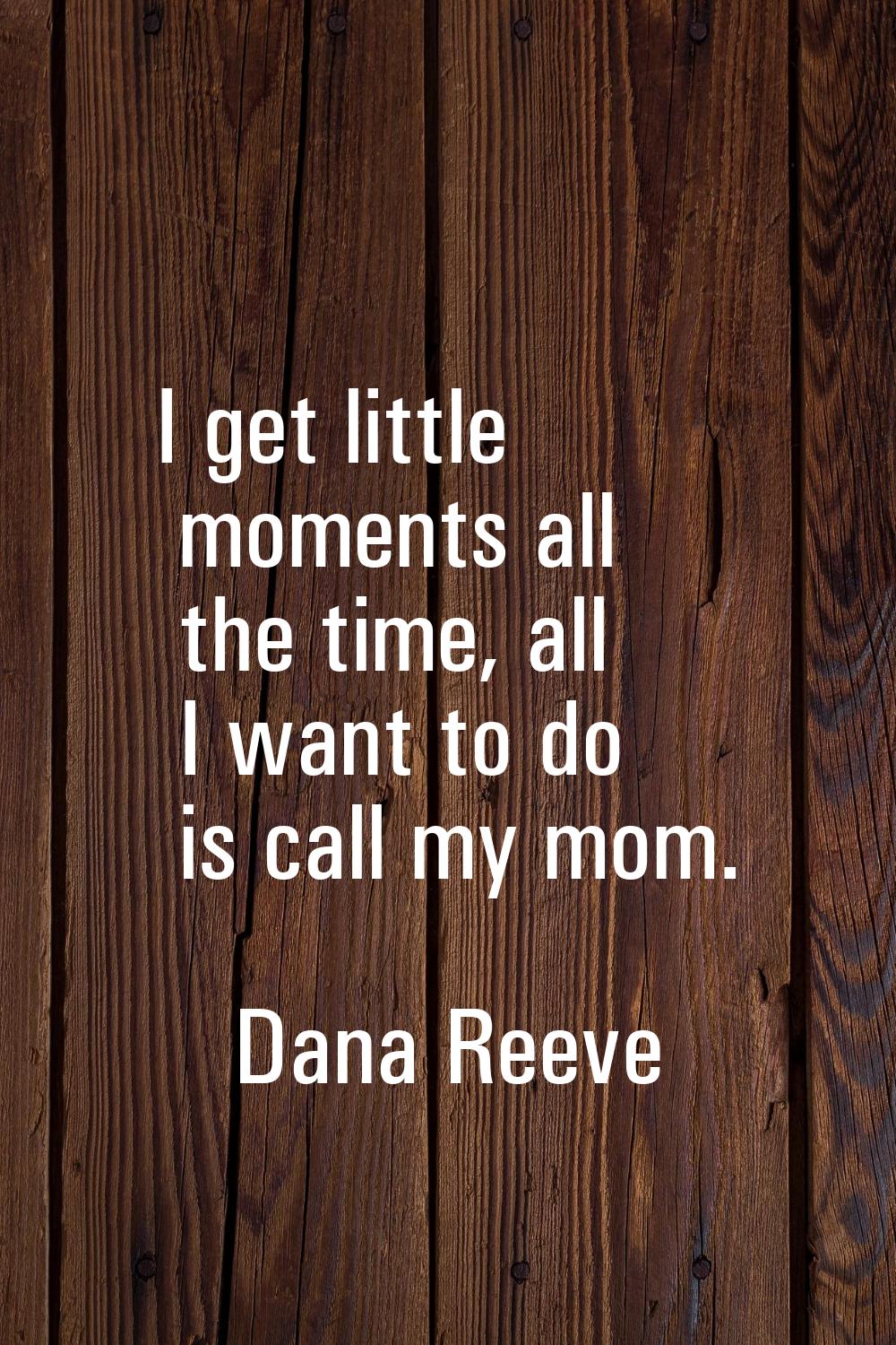 I get little moments all the time, all I want to do is call my mom.