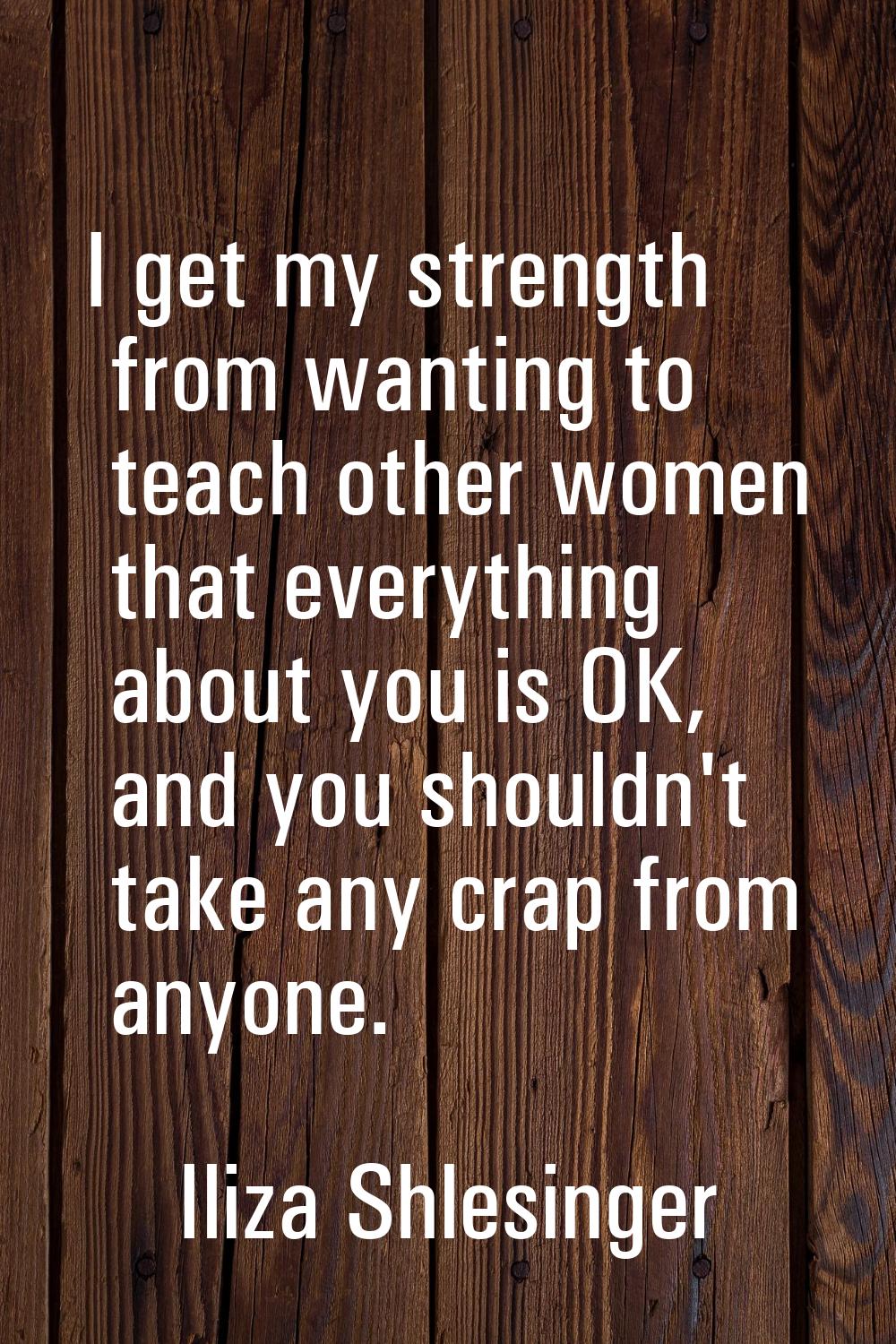 I get my strength from wanting to teach other women that everything about you is OK, and you should