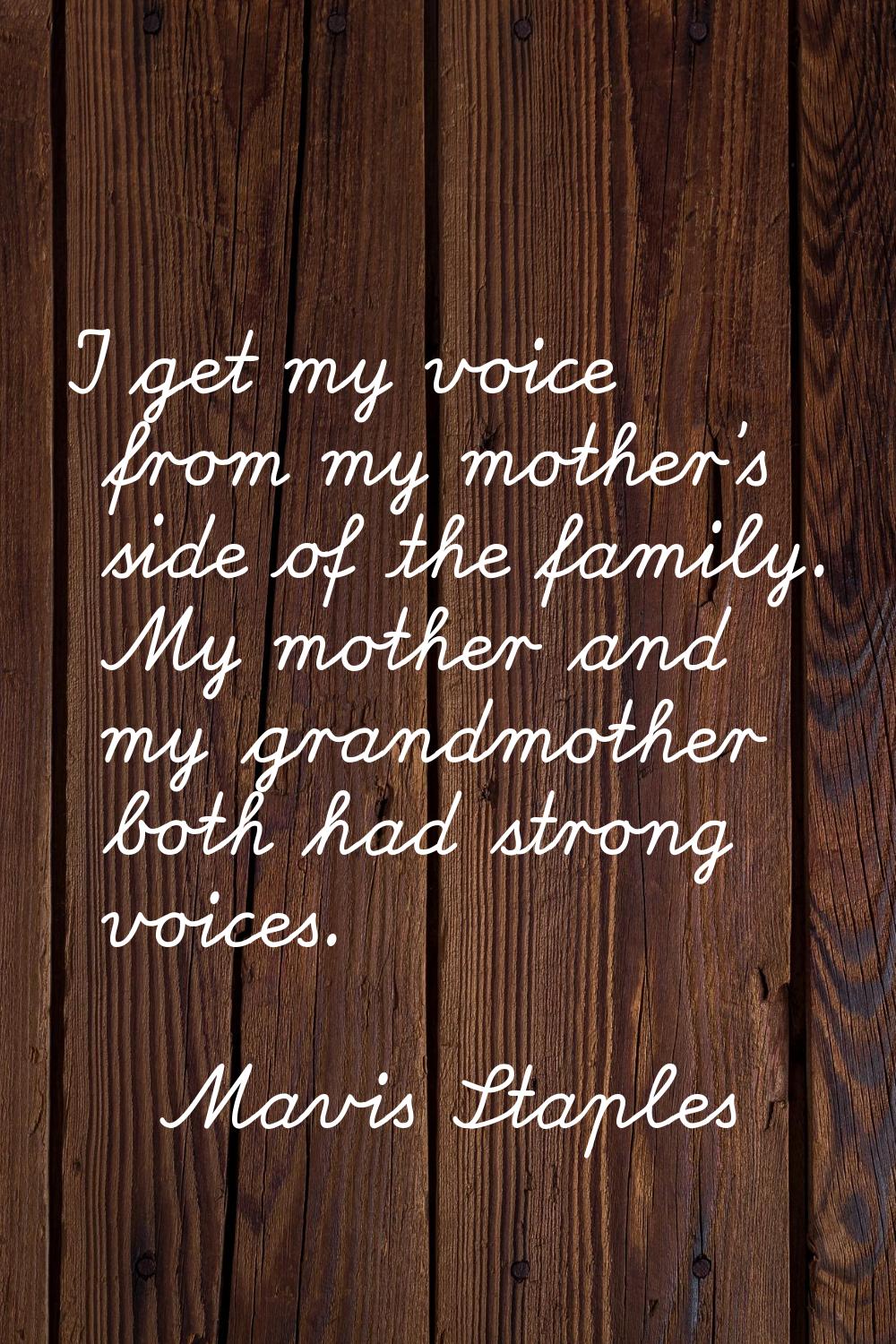 I get my voice from my mother's side of the family. My mother and my grandmother both had strong vo