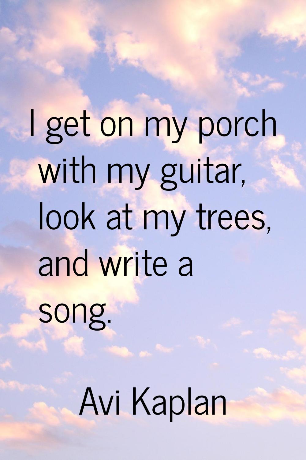 I get on my porch with my guitar, look at my trees, and write a song.