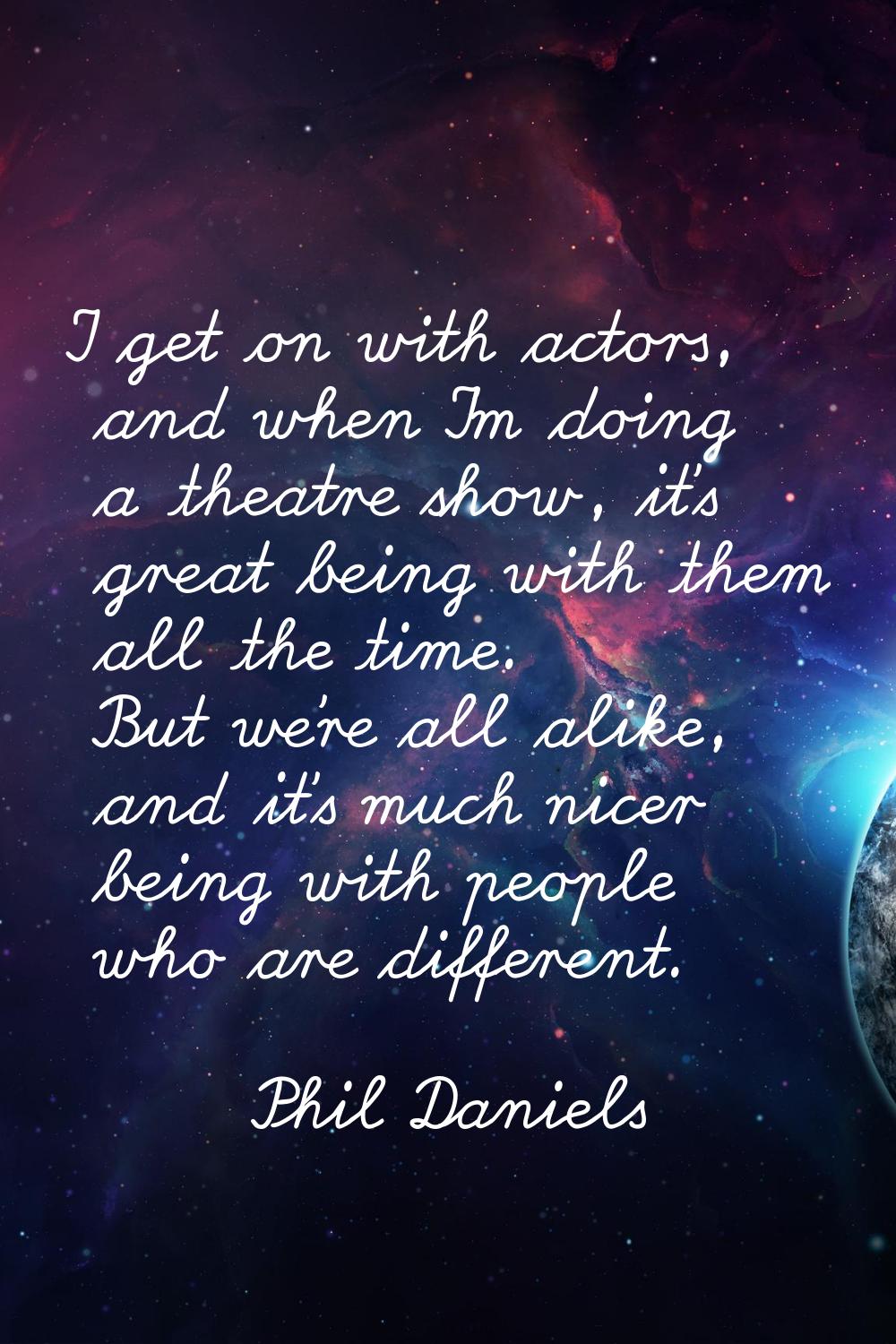I get on with actors, and when I'm doing a theatre show, it's great being with them all the time. B
