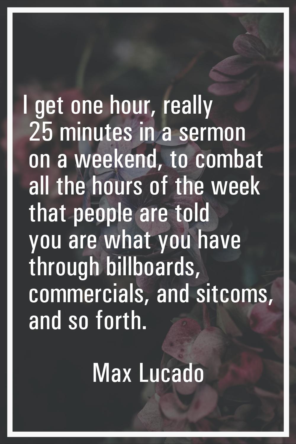 I get one hour, really 25 minutes in a sermon on a weekend, to combat all the hours of the week tha