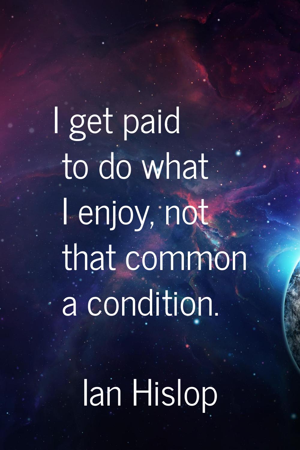 I get paid to do what I enjoy, not that common a condition.