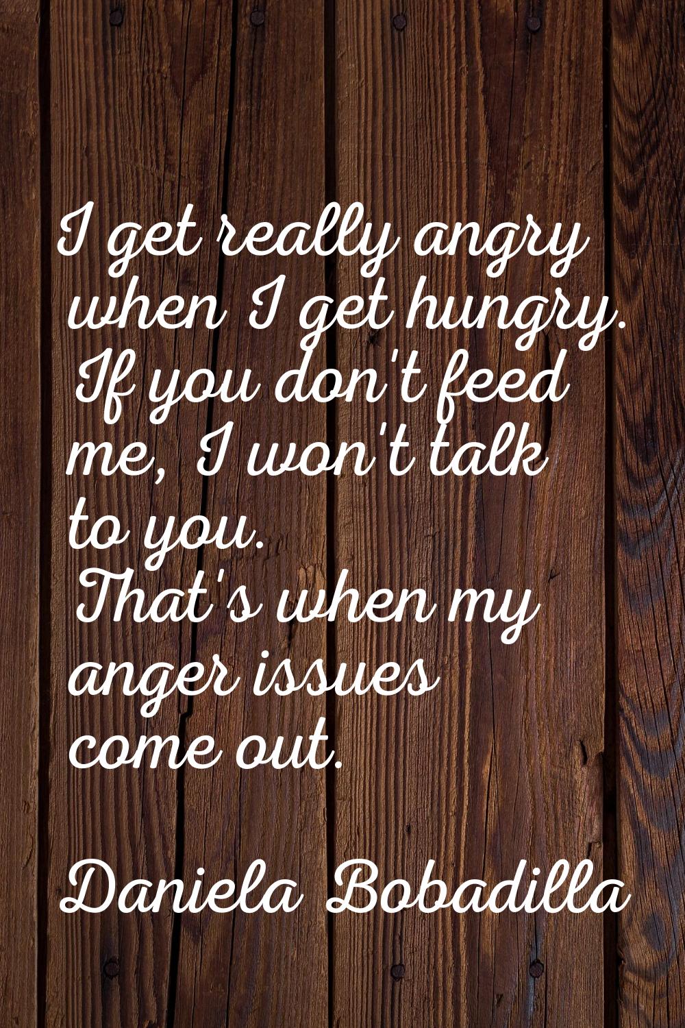I get really angry when I get hungry. If you don't feed me, I won't talk to you. That's when my ang