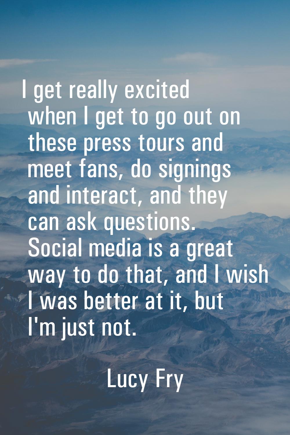I get really excited when I get to go out on these press tours and meet fans, do signings and inter