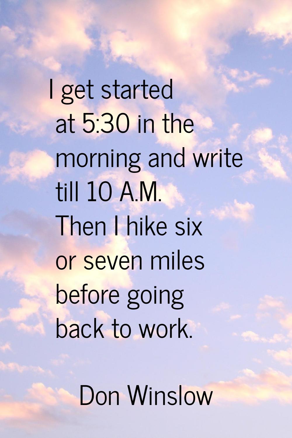 I get started at 5:30 in the morning and write till 10 A.M. Then I hike six or seven miles before g