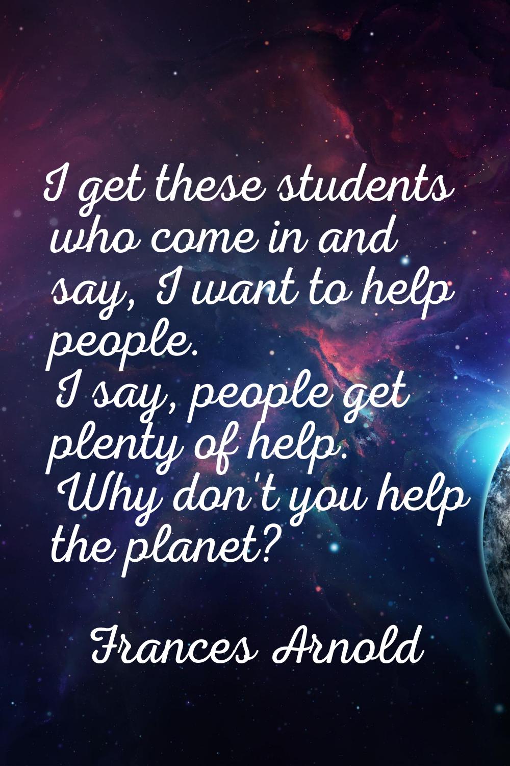 I get these students who come in and say, I want to help people. I say, people get plenty of help. 