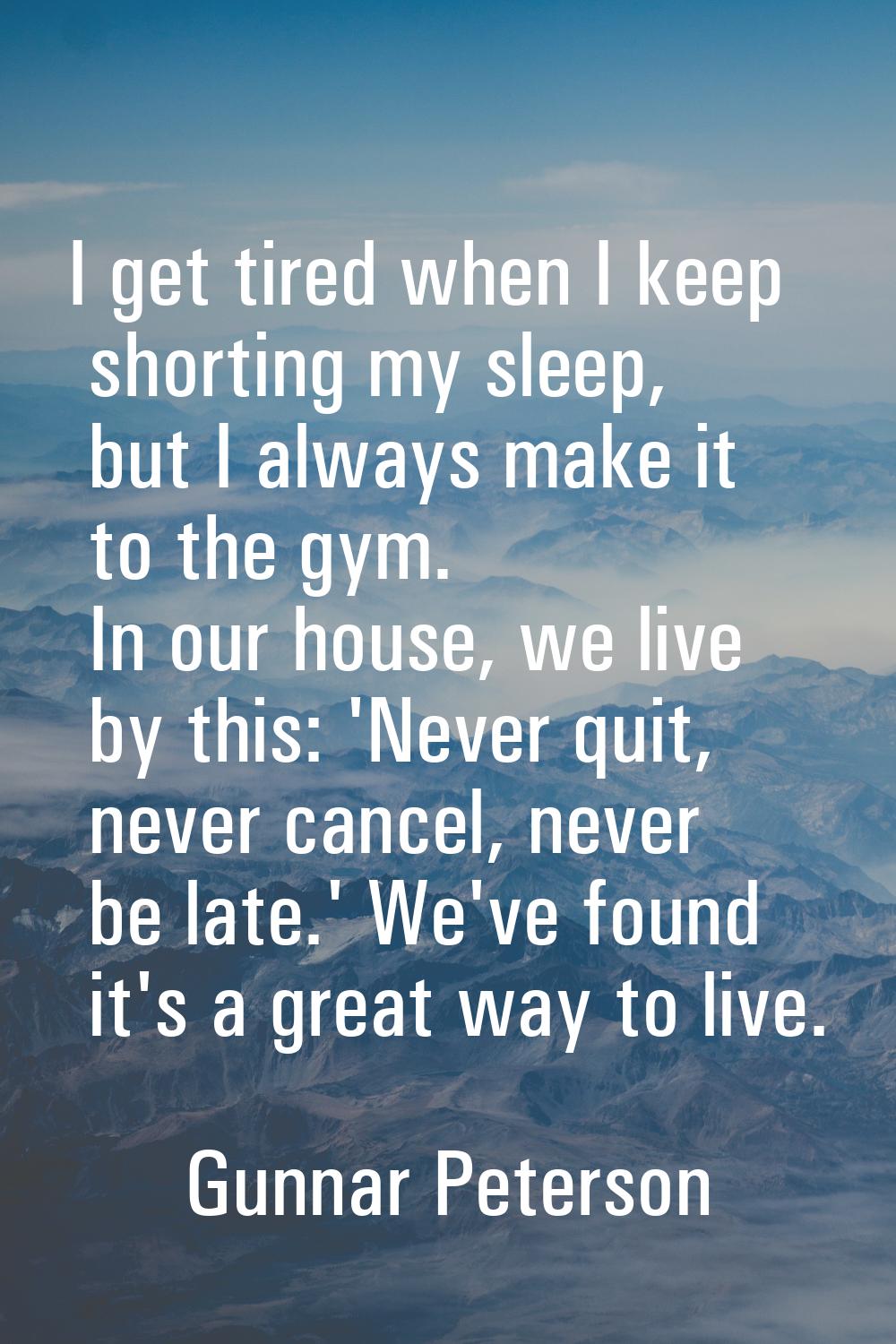 I get tired when I keep shorting my sleep, but I always make it to the gym. In our house, we live b