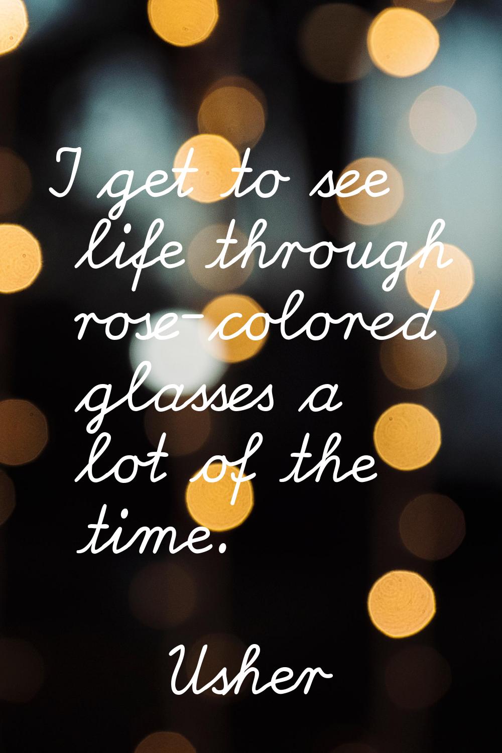 I get to see life through rose-colored glasses a lot of the time.