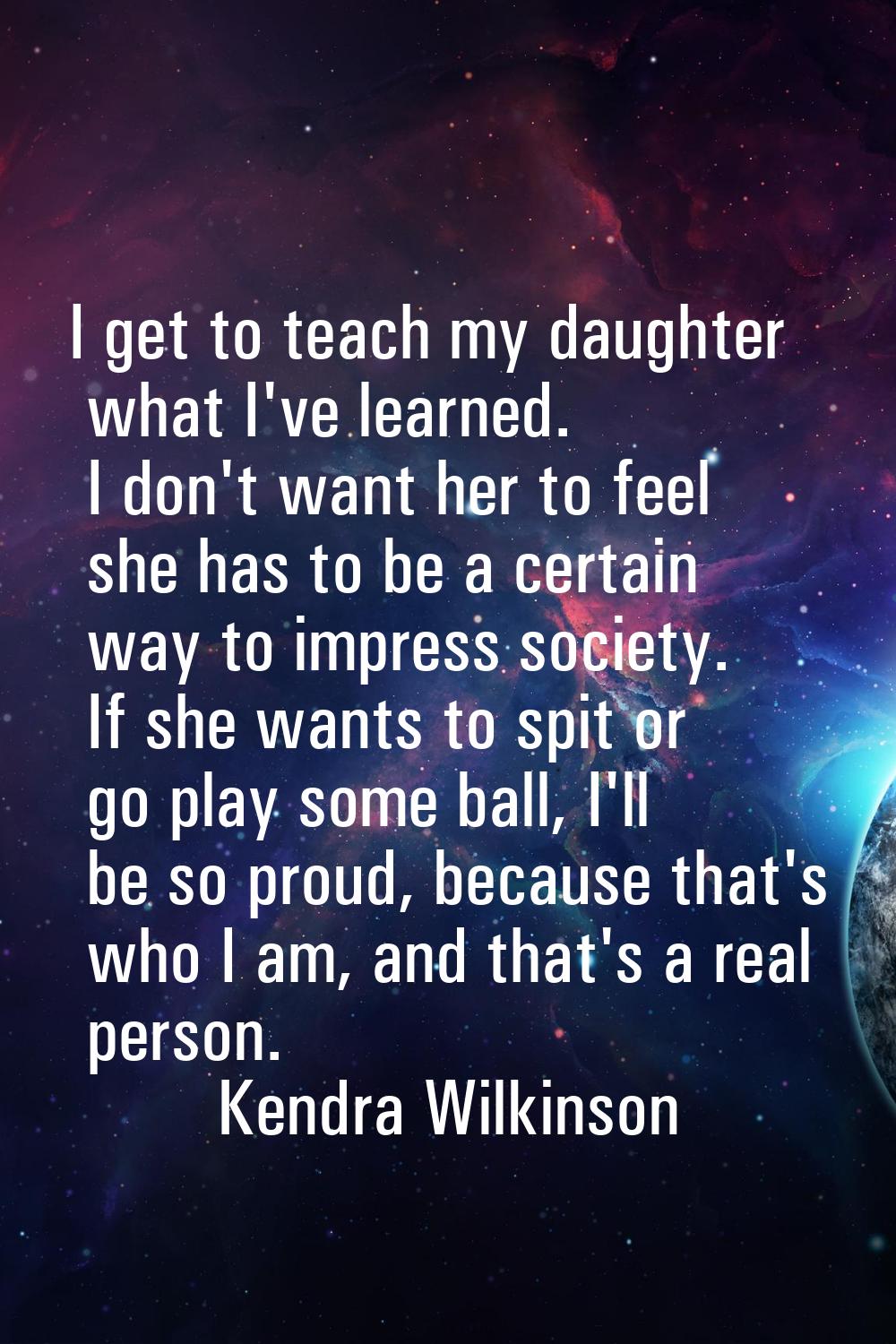 I get to teach my daughter what I've learned. I don't want her to feel she has to be a certain way 