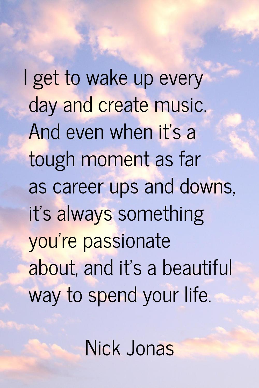 I get to wake up every day and create music. And even when it's a tough moment as far as career ups