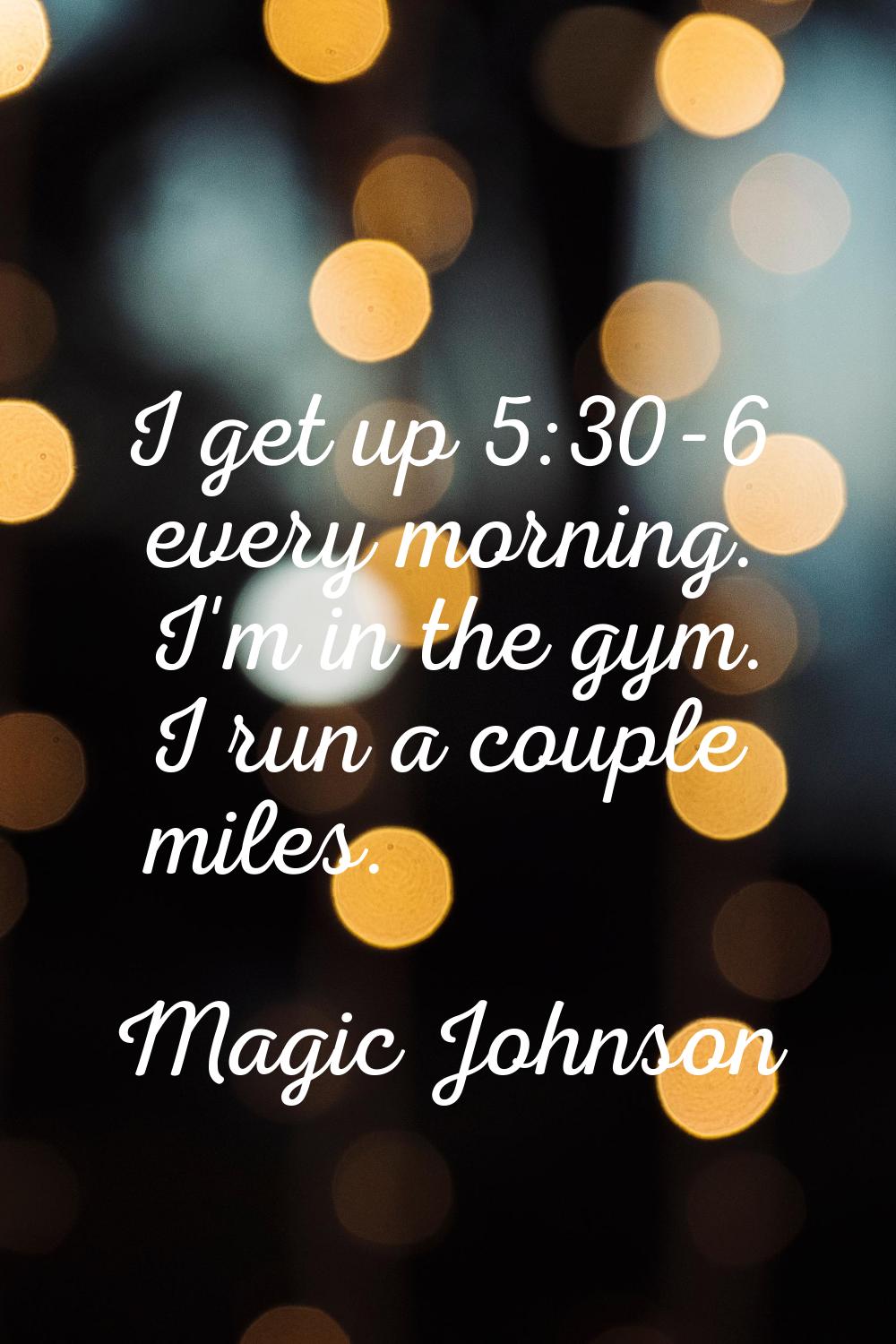 I get up 5:30-6 every morning. I'm in the gym. I run a couple miles.
