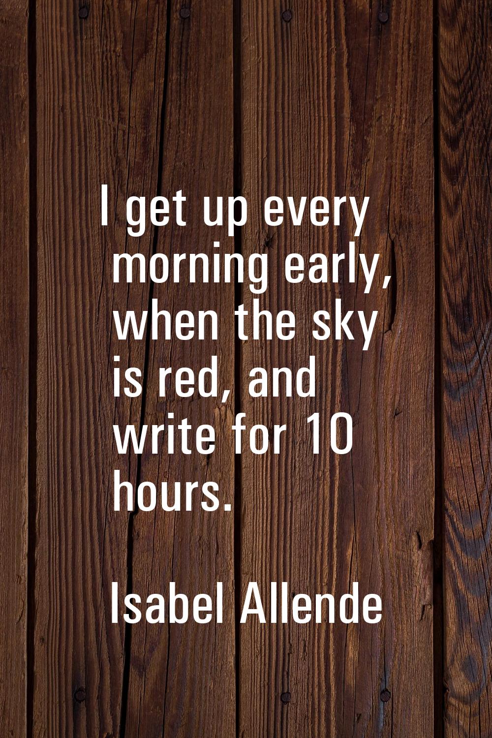 I get up every morning early, when the sky is red, and write for 10 hours.