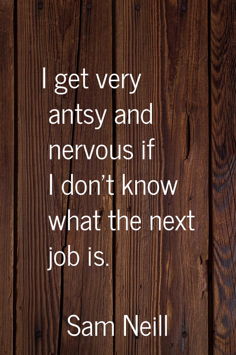 I get very antsy and nervous if I don't know what the next job is.