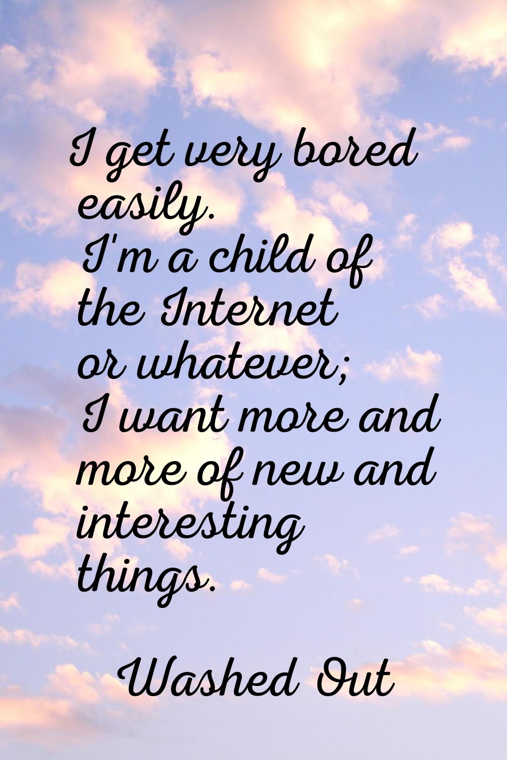 I get very bored easily. I'm a child of the Internet or whatever; I want more and more of new and i