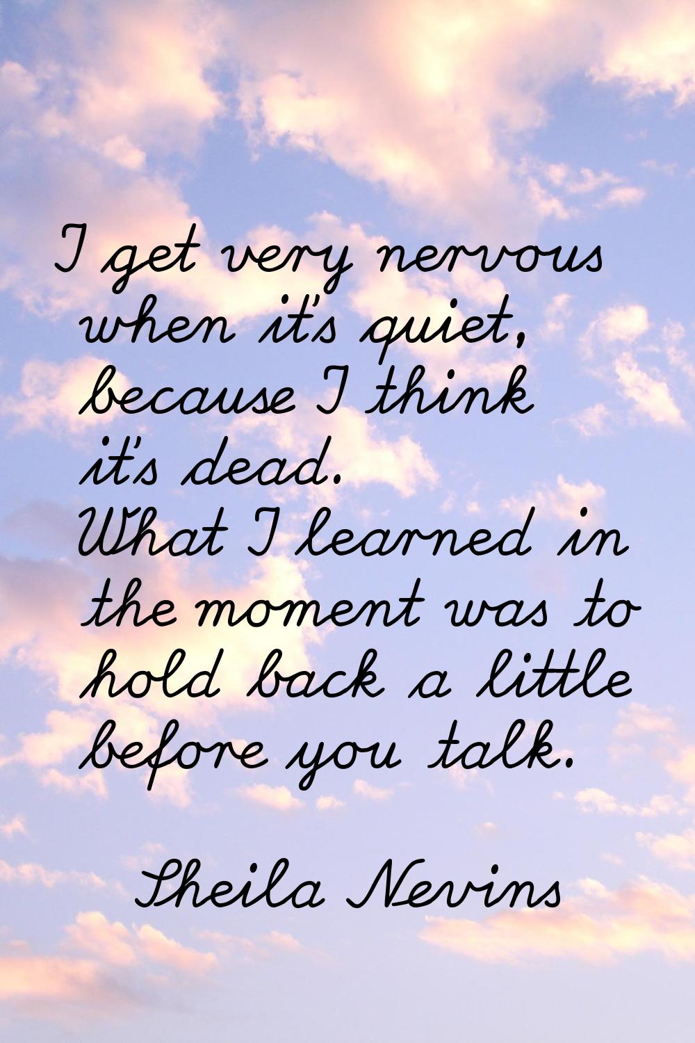 I get very nervous when it's quiet, because I think it's dead. What I learned in the moment was to 