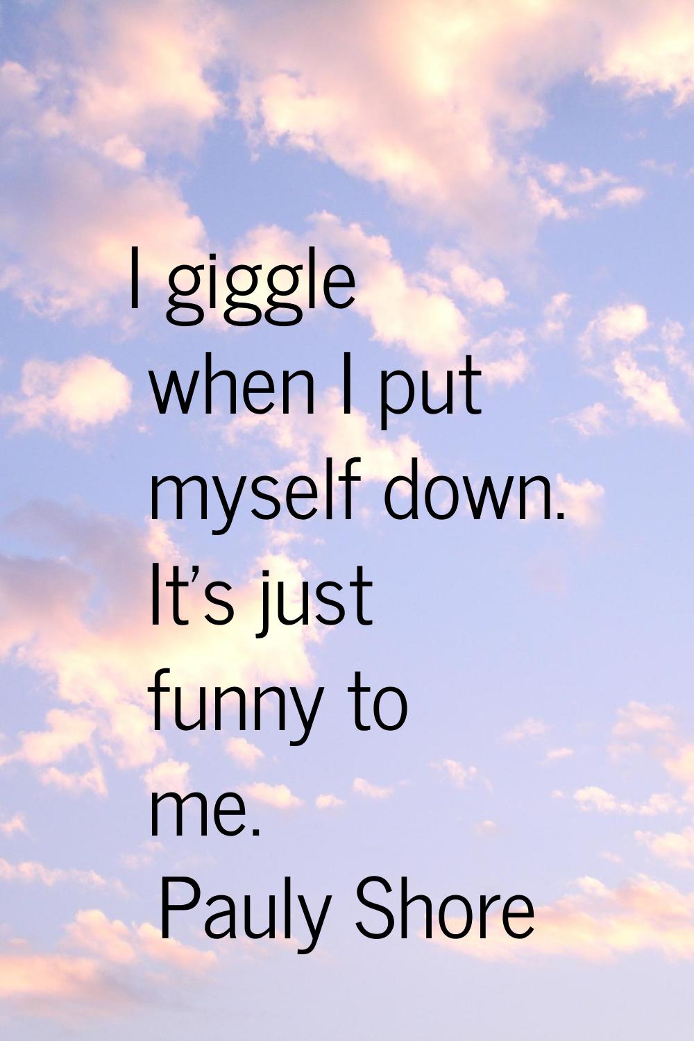 I giggle when I put myself down. It's just funny to me.