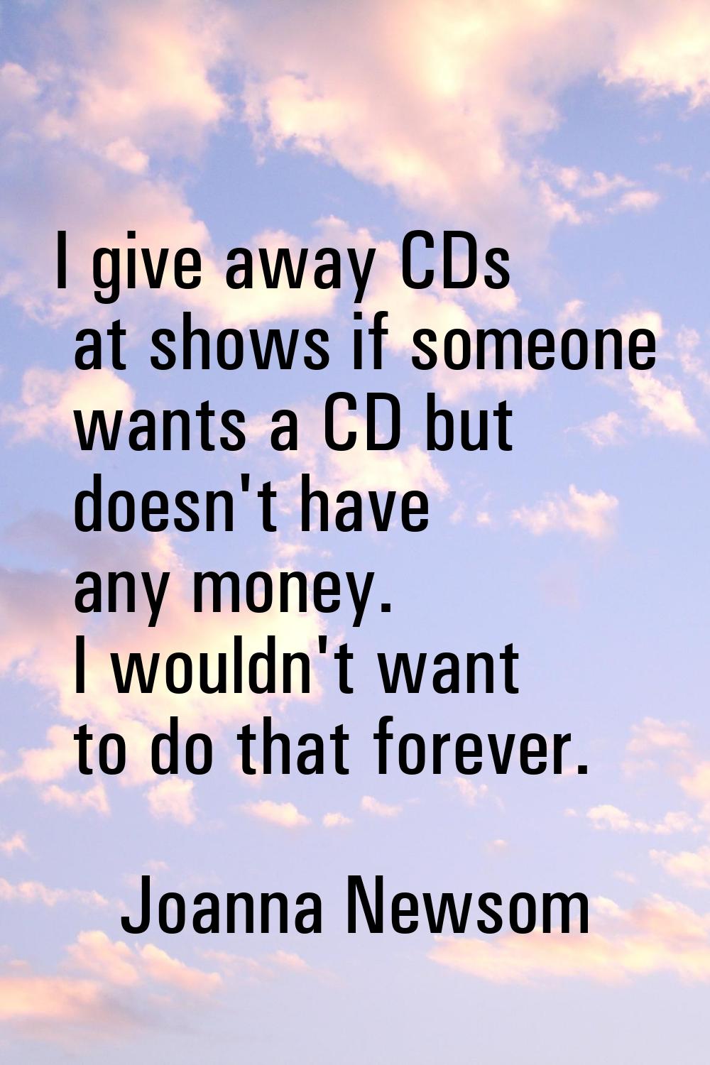 I give away CDs at shows if someone wants a CD but doesn't have any money. I wouldn't want to do th