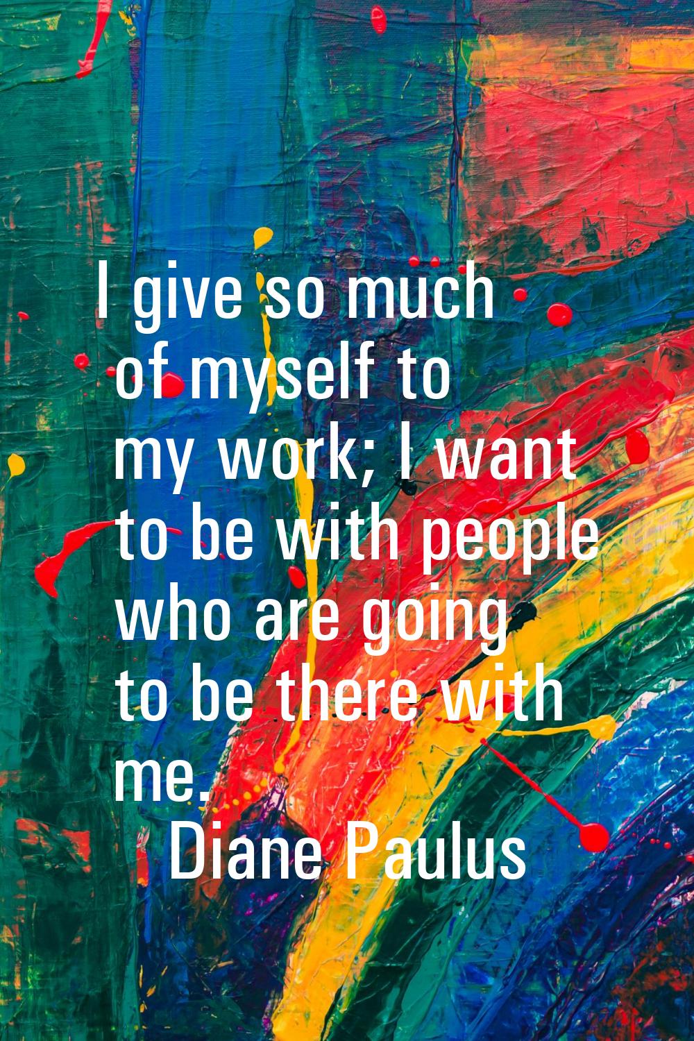 I give so much of myself to my work; I want to be with people who are going to be there with me.