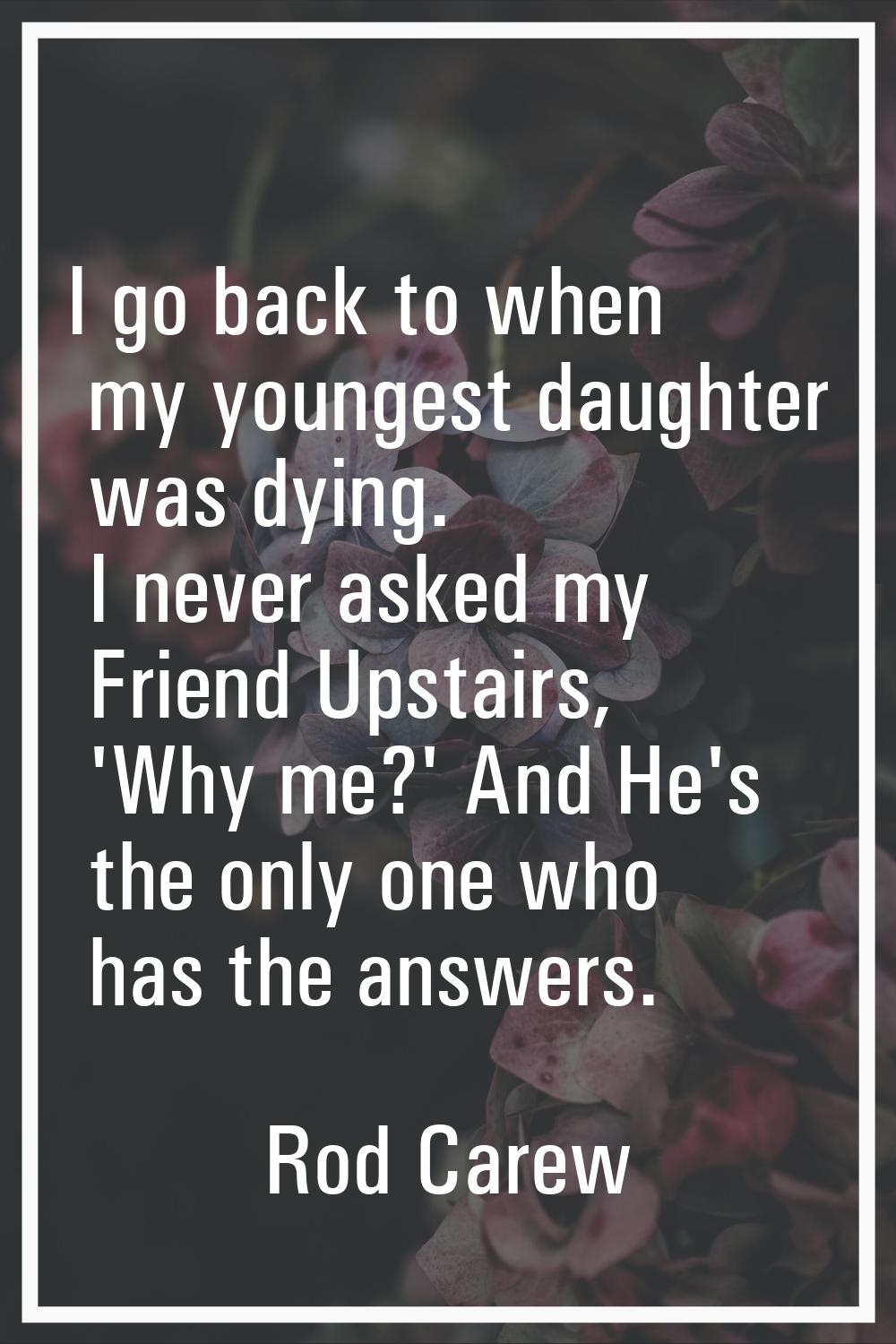 I go back to when my youngest daughter was dying. I never asked my Friend Upstairs, 'Why me?' And H