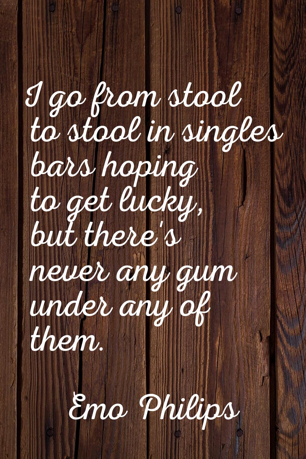 I go from stool to stool in singles bars hoping to get lucky, but there's never any gum under any o
