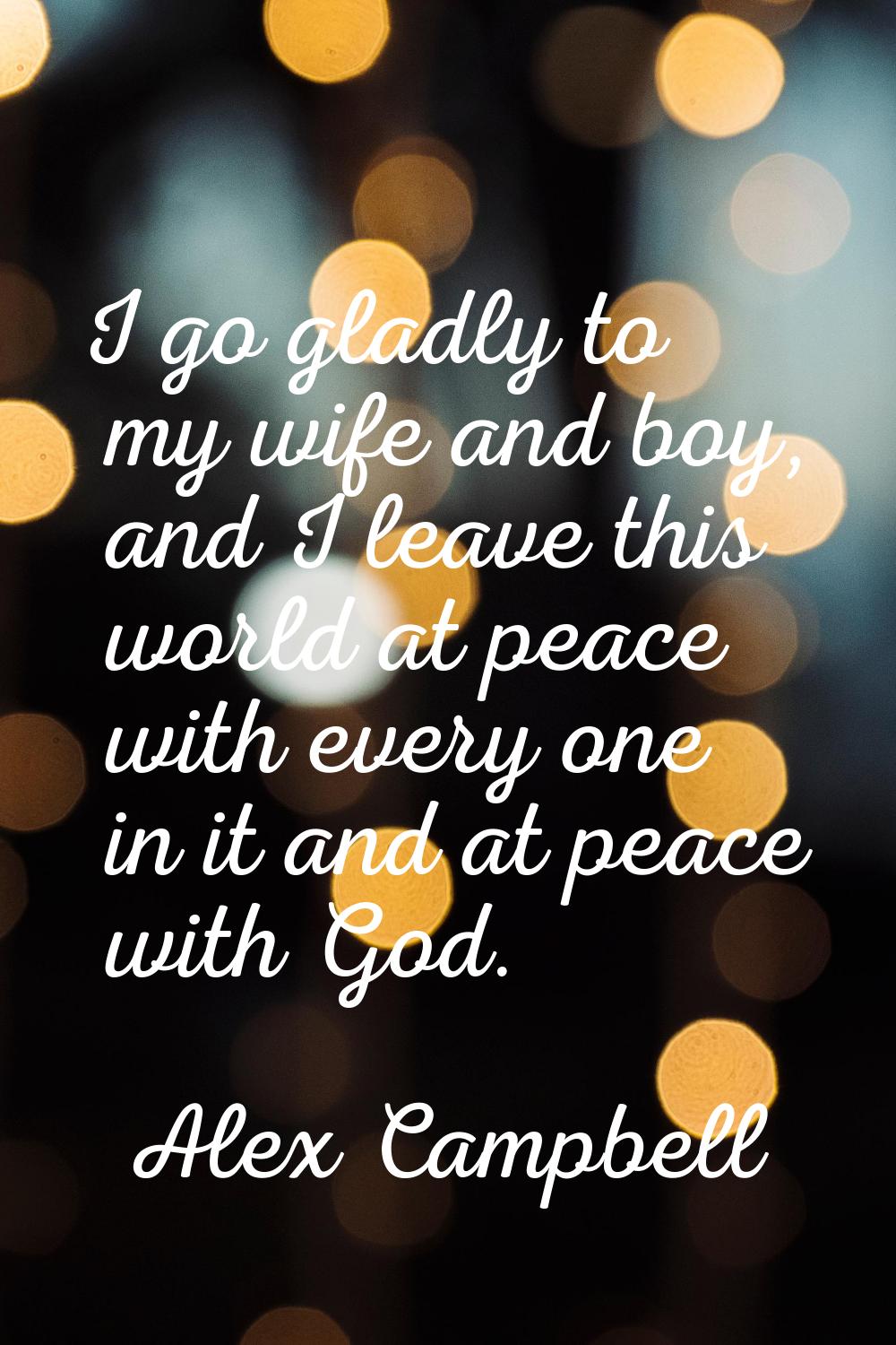 I go gladly to my wife and boy, and I leave this world at peace with every one in it and at peace w