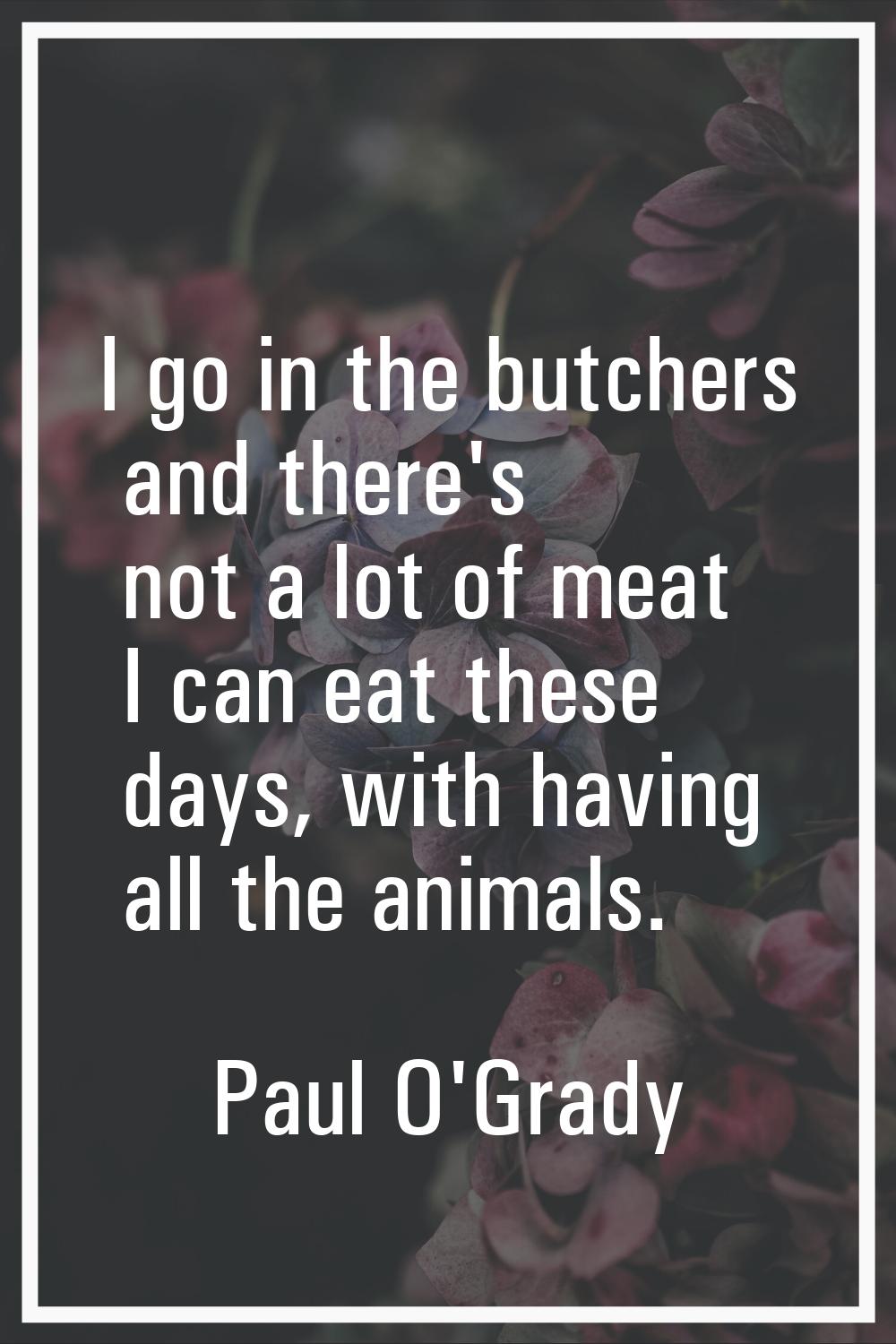 I go in the butchers and there's not a lot of meat I can eat these days, with having all the animal