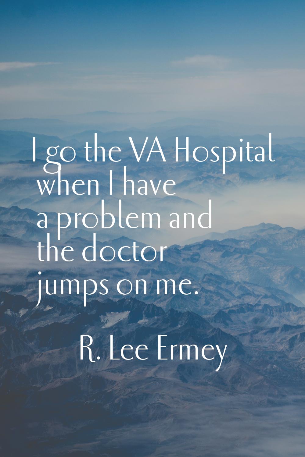 I go the VA Hospital when I have a problem and the doctor jumps on me.