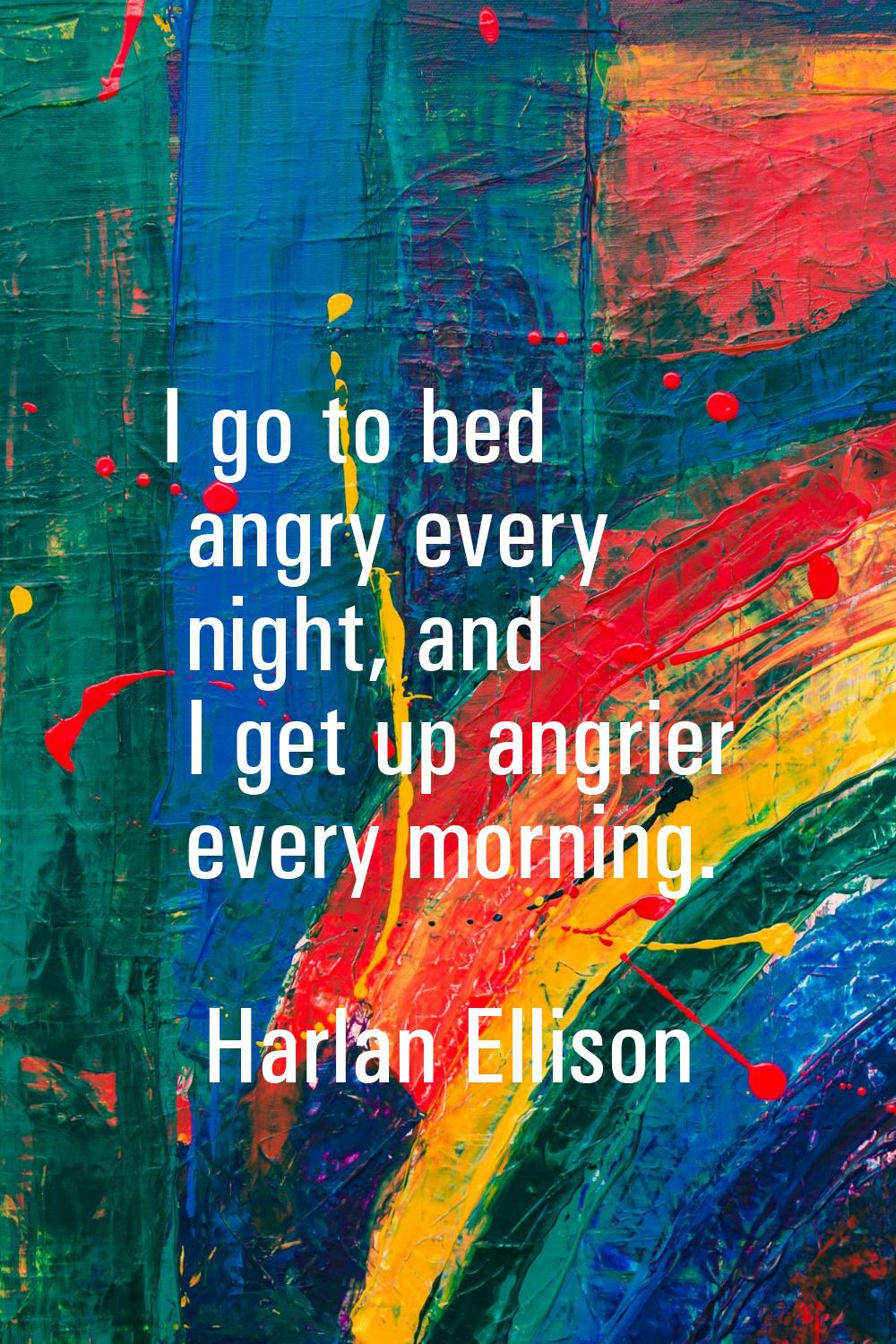 I go to bed angry every night, and I get up angrier every morning.