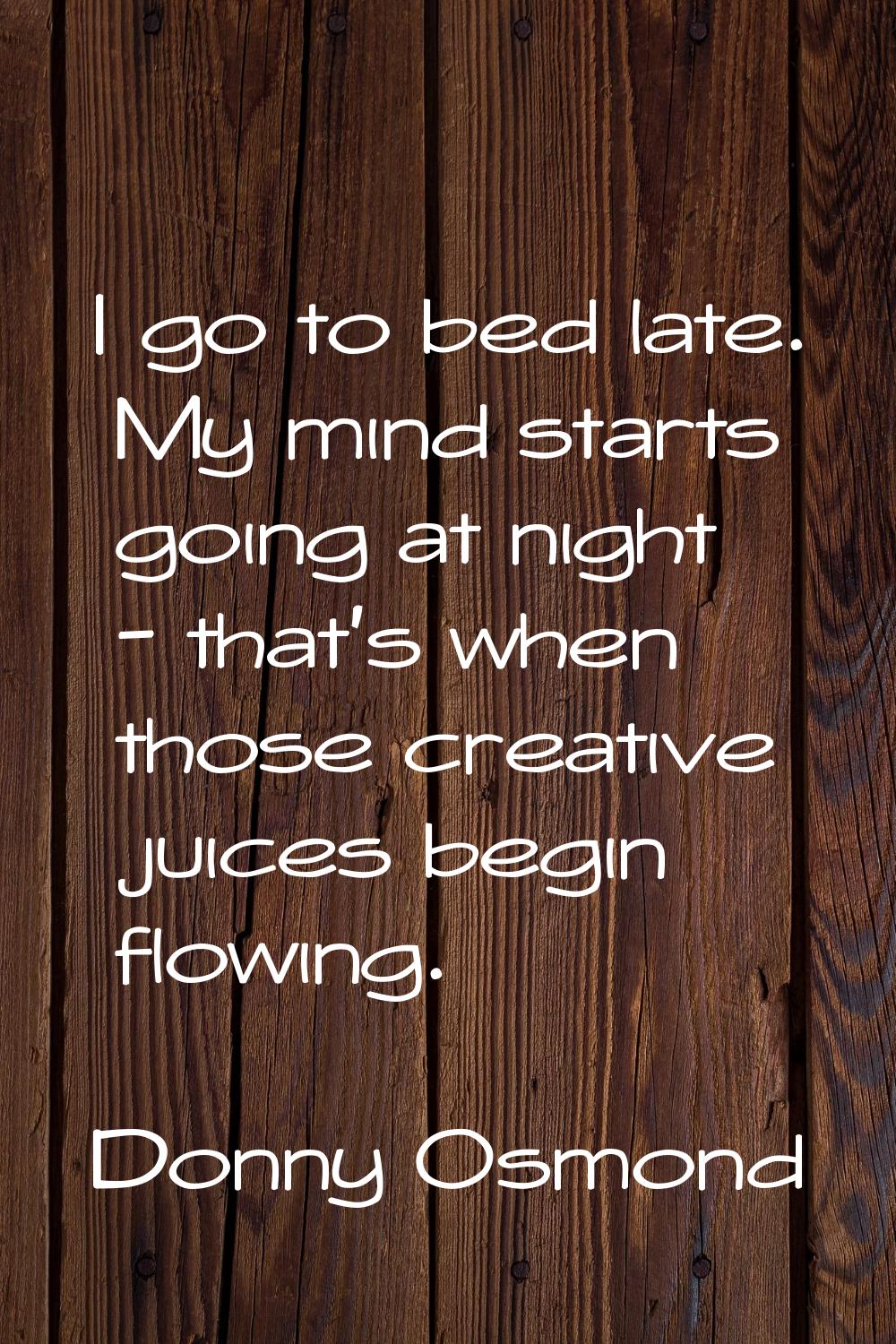 I go to bed late. My mind starts going at night - that's when those creative juices begin flowing.