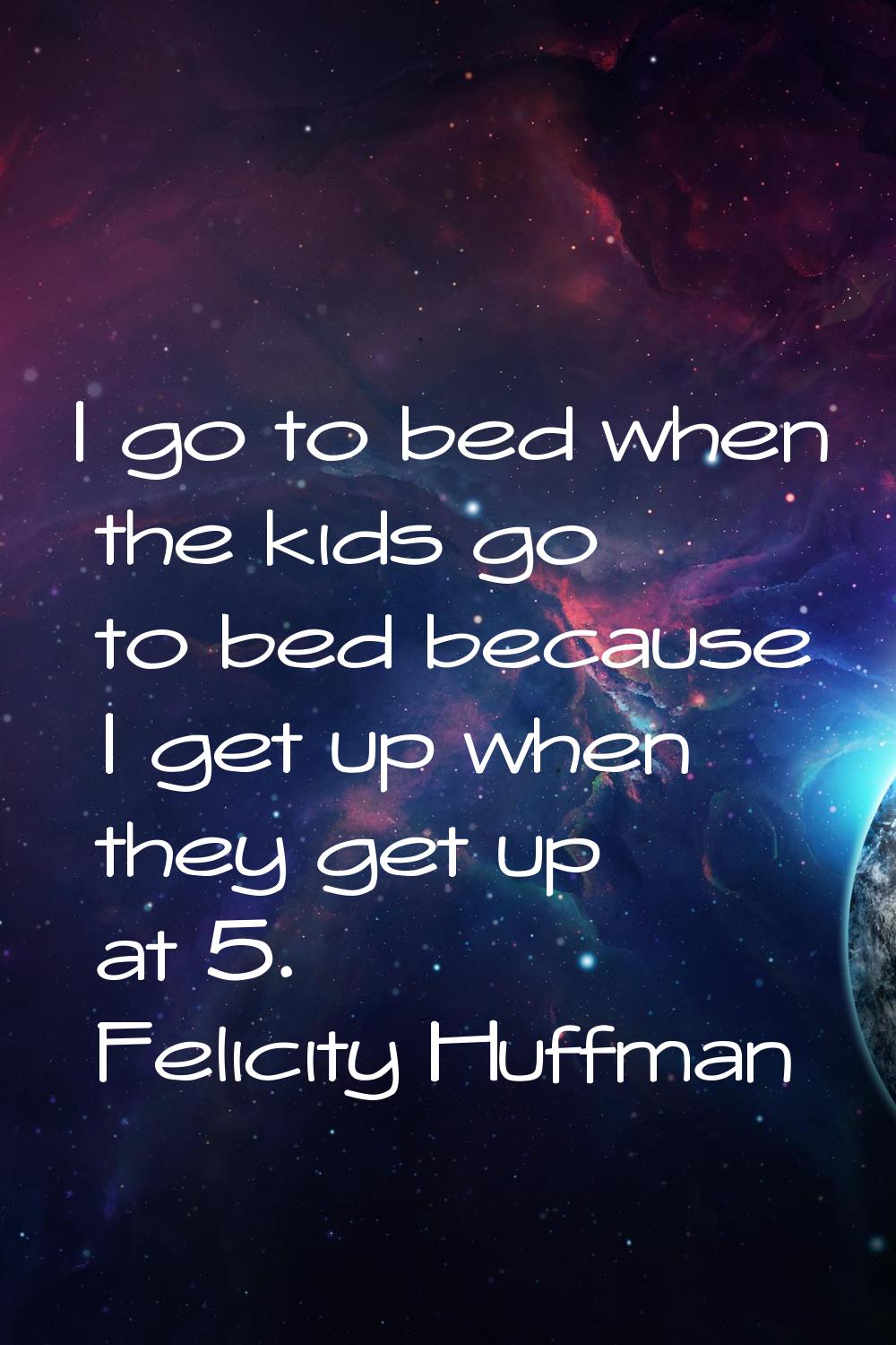 I go to bed when the kids go to bed because I get up when they get up at 5.