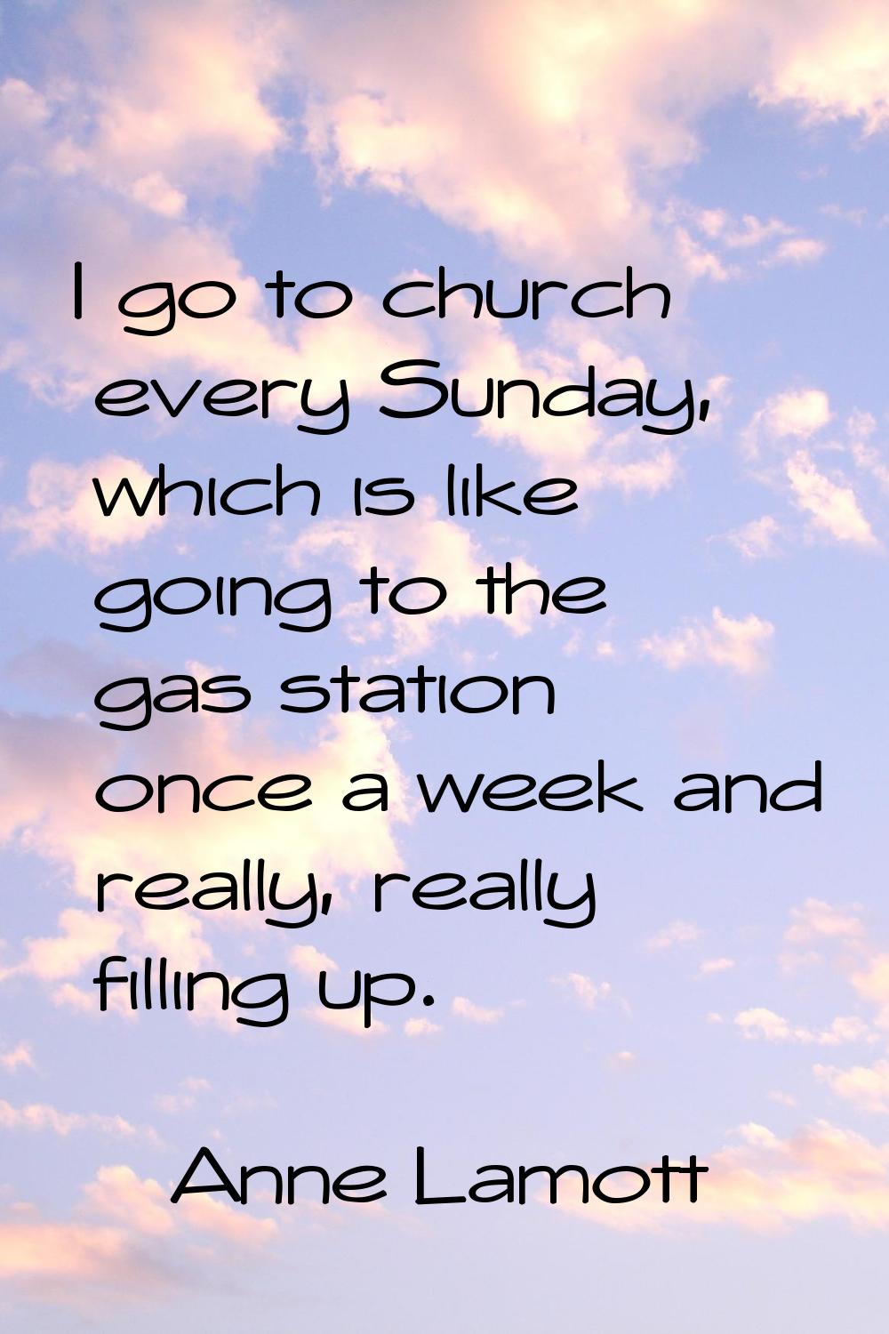 I go to church every Sunday, which is like going to the gas station once a week and really, really 