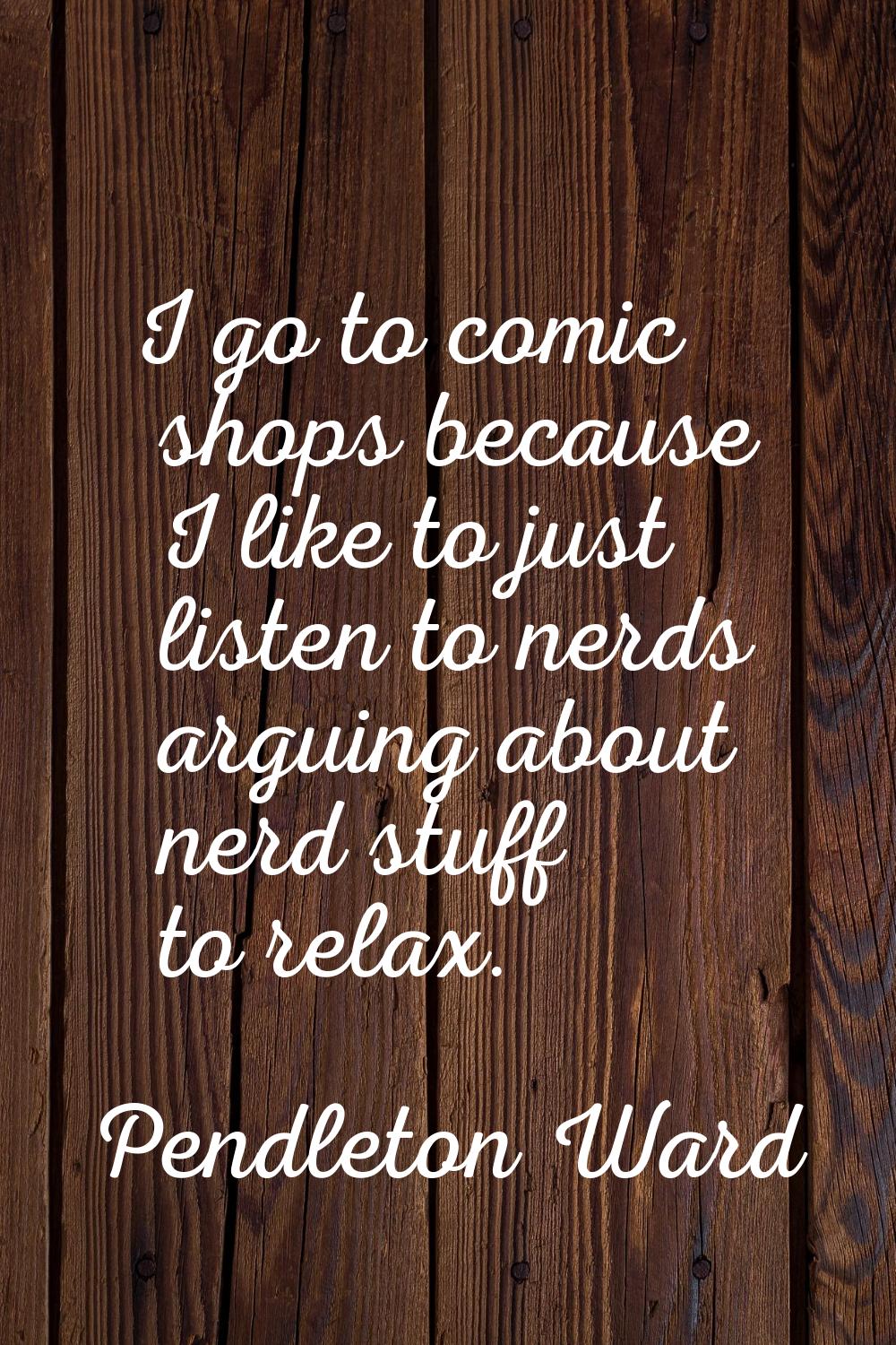 I go to comic shops because I like to just listen to nerds arguing about nerd stuff to relax.