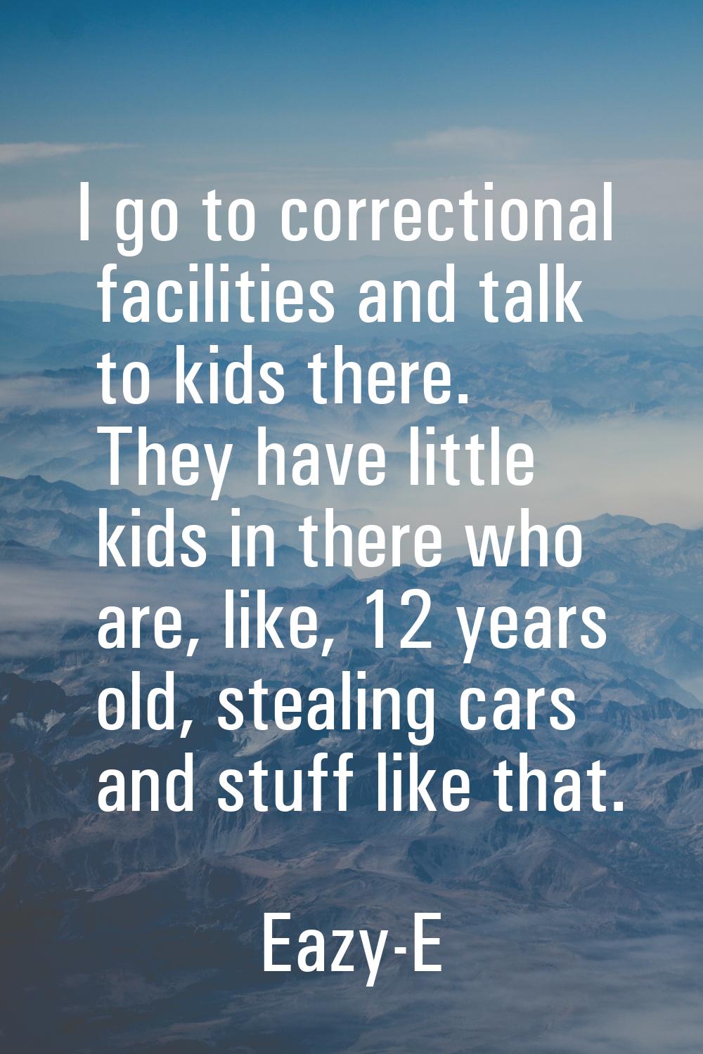 I go to correctional facilities and talk to kids there. They have little kids in there who are, lik
