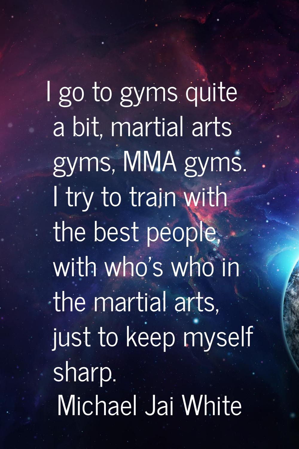 I go to gyms quite a bit, martial arts gyms, MMA gyms. I try to train with the best people, with wh